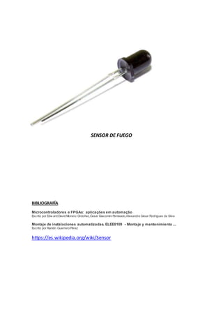SENSOR DE FUEGO
BIBLIOGRAFÍA
Microcontroladores e FPGAs: aplicações em automação
Escrito por Edw ard David Moreno Ordoñez,Cesar Giacomini Penteado,Alexandre César Rodrigues da Silva
Montaje de instalaciones automatizadas. ELEE0109 - Montaje y mantenimiento ...
Escrito por Ramón Guerrero Pérez
https://es.wikipedia.org/wiki/Sensor
 