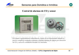 Sensores para Domótica e Inmótica

                     Central de alarmas de CO y sensor




       En cuanto a aparcamientos subterráneos, a partir de un determinado tamaño es
       preciso cumplir la normativa existente e instalar sistemas de alarma por detección
       de CO y activar la ventilación forzada si es necesaria.




Automatización Integral de Edificios (AIdeE) – E.P.S. Ingeniería de Gijón                   11
 