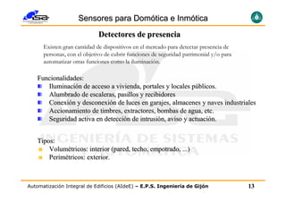 Sensores para Domótica e Inmótica
                             Detectores de presencia
      Existen gran cantidad de dispositivos en el mercado para detectar presencia de
      personas, con el objetivo de cubrir funciones de seguridad patrimonial y/o para
      automatizar otras funciones como la iluminación.

   Funcionalidades:
      Iluminación de acceso a vivienda, portales y locales públicos.
      Alumbrado de escaleras, pasillos y recibidores
      Conexión y desconexión de luces en garajes, almacenes y naves industriales
      Accionamiento de timbres, extractores, bombas de agua, etc.
      Seguridad activa en detección de intrusión, aviso y actuación.


   Tipos:
       Volumétricos: interior (pared, techo, empotrado, ...)
       Perimétricos: exterior.



Automatización Integral de Edificios (AIdeE) – E.P.S. Ingeniería de Gijón               13
 