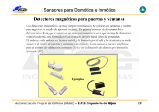Sensores para Domótica e Inmótica
              Detectores magnéticos para puertas y ventanas
        Los detectores magnéticos, de muy simple construcción. Se colocan en ventanas y puertas
        para registrar su estado de apertura o cierre.. En general constan de dos partes bien
        diferenciadas. Una, que consiste en un imán permanente; la otra, que incluye la electrónica
        correspondiente, está formada por un contacto del relé Reed (libre de potencial).
        El imán se suele colocar en la parte móvil, y la formada por el relé y la electrónica se suele
        alojar en el marco de puertas y ventanas o en el suelo. Estos sensores pueden emplearse
        para el control de calefacción (contacto NA) y en la detección de alarmas por intrusión
        (contacto NC).




                                                Ejemplos




Automatización Integral de Edificios (AIdeE) – E.P.S. Ingeniería de Gijón                                19
 