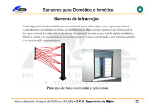 Sensores para Domótica e Inmótica
                                 Barreras de infrarrojos
     Estos equipos están constituidos por un emisor de rayos infrarrojos y un receptor que forman
     (verticalmente) una barrera invisible; la interferencia de algún cuerpo opaco en la continuidad de
     los rayos activará los dispositivos de alarma. Su principal ventaja es que son de rápida instalación,
     difícil de anular y su inconveniente la no adecuación a terrenos accidentados, con animales grandes
     y su considerable mantenimiento




                          Principio de funcionamiento y aplicación


Automatización Integral de Edificios (AIdeE) – E.P.S. Ingeniería de Gijón                                    22
 