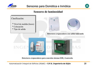 Sensores para Domótica e Inmótica
                            Sensores de luminosidad

  Clasificación:

   * Nivel de medida (luxes)
   * Colocación
   * Tipo de salida

                                             Detectores crepusculares con salida todo-nada




              Detectores crepusculares para conexión sistema EIB y Lonworks

Automatización Integral de Edificios (AIdeE) – E.P.S. Ingeniería de Gijón                    25
 