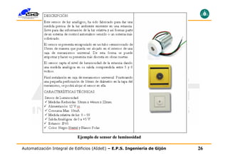 Sensores para Domótica e Inmótica
                            Sensores de luminosidad




                            Ejemplo de sensor de luminosidad

Automatización Integral de Edificios (AIdeE) – E.P.S. Ingeniería de Gijón   26
 