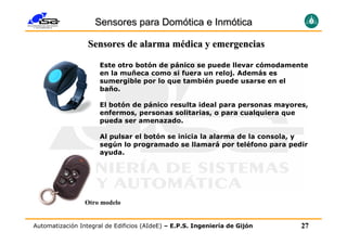 Sensores para Domótica e Inmótica

                  Sensores de alarma médica y emergencias

                      Este otro botón de pánico se puede llevar cómodamente
                      en la muñeca como si fuera un reloj. Además es
                      sumergible por lo que también puede usarse en el
                      baño.

                      El botón de pánico resulta ideal para personas mayores,
                      enfermos, personas solitarias, o para cualquiera que
                      pueda ser amenazado.

                      Al pulsar el botón se inicia la alarma de la consola, y
                      según lo programado se llamará por teléfono para pedir
                      ayuda.




                 Otro modelo


Automatización Integral de Edificios (AIdeE) – E.P.S. Ingeniería de Gijón   27
 