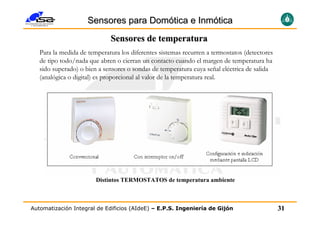 Sensores para Domótica e Inmótica
                             Sensores de temperatura
   Para la medida de temperatura los diferentes sistemas recurren a termostatos (detectores
   de tipo todo/nada que abren o cierran un contacto cuando el margen de temperatura ha
   sido superado) o bien a sensores o sondas de temperatura cuya señal eléctrica de salida
   (analógica o digital) es proporcional al valor de la temperatura real.




                        Distintos TERMOSTATOS de temperatura ambiente



Automatización Integral de Edificios (AIdeE) – E.P.S. Ingeniería de Gijón                     31
 