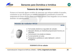 Sensores para Domótica e Inmótica
                             Sensores de temperatura
   Existen en el mercado algunos modelos de termostato que incluyen también el actuador,
   consistente en una válvula para un radiador convencional, permitiendo el control de
   temperatura de forma efectiva. Estos termostatos pueden estar integrados con un sistema
   domótico vía radiofrecuencia.




                                 TERMOSTATO de radiador

Automatización Integral de Edificios (AIdeE) – E.P.S. Ingeniería de Gijón                32
 