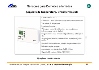 Sensores para Domótica e Inmótica
                   Sensores de temperatura. Cronotermostato




                                Ejemplo de cronotermostato


Automatización Integral de Edificios (AIdeE) – E.P.S. Ingeniería de Gijón   33
 
