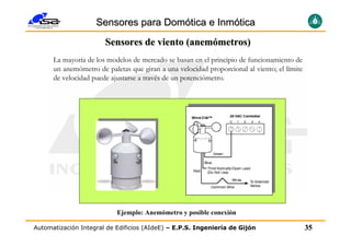 Sensores para Domótica e Inmótica
                       Sensores de viento (anemómetros)
      La mayoría de los modelos de mercado se basan en el principio de funcionamiento de
      un anemómetro de paletas que giran a una velocidad proporcional al viento; el límite
      de velocidad puede ajustarse a través de un potenciómetro.




                           Ejemplo: Anemómetro y posible conexión

Automatización Integral de Edificios (AIdeE) – E.P.S. Ingeniería de Gijón                    35
 