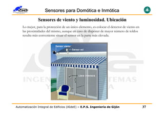 Sensores para Domótica e Inmótica
               Sensores de viento y luminosidad. Ubicación
    Lo mejor, para la protección de un único elemento, es colocar el detector de viento en
    las proximidades del mismo, aunque en caso de disponer de mayor número de toldos
    resulta más conveniente situar el sensor en la parte más elevada.




Automatización Integral de Edificios (AIdeE) – E.P.S. Ingeniería de Gijón                    37
 