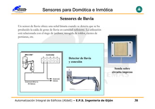 Sensores para Domótica e Inmótica
                                        Sensores de lluvia
  Un sensor de lluvia ofrece una señal binaria cuando se detecta que se ha
  producido la caída de gotas de lluvia en cantidad suficiente. La utilización
  está relacionada con el riego de jardines, recogida de toldos, cierres de
  persianas, etc.




                                                Detector de lluvia
                                                y conexión

                                                                                   Sonda sobre
                                                                                 circuito impreso




Automatización Integral de Edificios (AIdeE) – E.P.S. Ingeniería de Gijón                           38
 