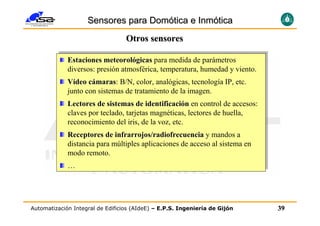 Sensores para Domótica e Inmótica
                                  Otros sensores

              Estaciones meteorológicas para medida de parámetros
             Estaciones meteorológicas para medida de parámetros
              diversos: presión atmosférica, temperatura, humedad y viento.
             diversos: presión atmosférica, temperatura, humedad y viento.
             Vídeo ccámaras:B/N, color, analógicas, tecnología IP, etc.
              Vídeo ámaras: B/N, color, analógicas, tecnología IP, etc.
                       maras
              junto con sistemas de tratamiento de la imagen.
             junto con sistemas de tratamiento de la imagen.
              Lectores de sistemas de identificación en control de accesos:
             Lectores de sistemas de identificación en control de accesos:
              claves por teclado, tarjetas magnéticas, lectores de huella,
             claves por teclado, tarjetas magnéticas, lectores de huella,
              reconocimiento del iris, de la voz, etc.
             reconocimiento del iris, de la voz, etc.
             Receptores de infrarrojos/radiofrecuencia y mandos aa
              Receptores de infrarrojos/radiofrecuencia y mandos
              distancia para múltiples aplicaciones de acceso al sistema en
             distancia para múltiples aplicaciones de acceso al sistema en
              modo remoto.
             modo remoto.
             ……




Automatización Integral de Edificios (AIdeE) – E.P.S. Ingeniería de Gijón     39
 