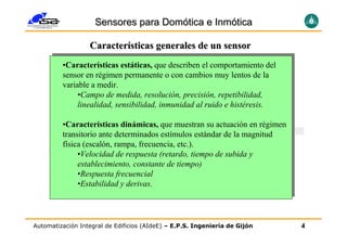 Sensores para Domótica e Inmótica

                  Características generales de un sensor
         •Características estáticas, que describen el comportamiento del
         sensor en régimen permanente o con cambios muy lentos de la
         variable a medir.
              •Campo de medida, resolución, precisión, repetibilidad,
              linealidad, sensibilidad, inmunidad al ruido e histéresis.

         •Características dinámicas, que muestran su actuación en régimen
         transitorio ante determinados estímulos estándar de la magnitud
         física (escalón, rampa, frecuencia, etc.).
              •Velocidad de respuesta (retardo, tiempo de subida y
              establecimiento, constante de tiempo)
              •Respuesta frecuencial
              •Estabilidad y derivas.




Automatización Integral de Edificios (AIdeE) – E.P.S. Ingeniería de Gijón   4
 