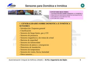 Sensores para Domótica e Inmótica

                                                   CONTENIDO RESUMIDO:
                                                   1. GENERALIDADES SOBRE DOMOTICA E INMÓTICA
                                                                                       INMÓ
                                                   2. PRINCIPALES SISTEMAS DOMÓTICOS/INMOTICOS
                                                   3. DESARROLLO DE PROYECTOS
                                                   4. ESTUDIO DE CASOS.


              1. GENERALIDADES SOBRE DOMOTICA E INMÓTICA
             1. GENERALIDADES SOBRE DOMOTICA E INMÓTICA
              SENSORES
             SENSORES
             --Introducción. Esquema general
                Introducción. Esquema general
             --Clasificación
                Clasificación
             --Sensores de fuego-humo, gas yyCO
                Sensores de fuego-humo, gas CO
             --Sensores de presencia
                Sensores de presencia
             --Sensores magnéticos yyde rotura de cristal
                Sensores magnéticos de rotura de cristal
             --Barreras de seguridad
                Barreras de seguridad
             --Sensores de luminosidad
                Sensores de luminosidad
             --Detectores de pánico yyemergencias
                Detectores de pánico emergencias
             --Detectores de inundación
                Detectores de inundación
                Sensores de temperatura
             --Sensores de temperatura
                Sensores de viento, lluvia, humedad
             --Sensores de viento, lluvia, humedad
             --Otros sensores…
                Otros sensores…


Automatización Integral de Edificios (AIdeE) – E.P.S. Ingeniería de Gijón                 1
 