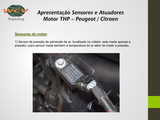 Apresentação Sensores e Atuadores
Motor THP – Peugeot / Citroen
Sensores do motor
1) Sensor de pressão de admissão de ar: localizado no coletor, este mede apenas a
pressão; outro sensor mede também a temperatura do ar além de medir a pressão.
 
