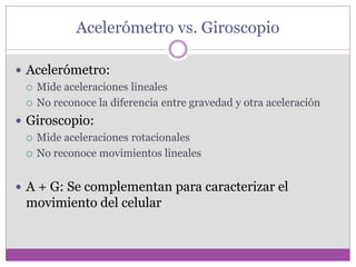 Acelerómetro vs. Giroscopio
 Acelerómetro:
 Mide aceleraciones lineales
 No reconoce la diferencia entre gravedad y otra aceleración
 Giroscopio:
 Mide aceleraciones rotacionales
 No reconoce movimientos lineales
 A + G: Se complementan para caracterizar el
movimiento del celular
 
