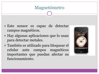 Magnetómetro
 Este sensor es capaz de detectar
campos magnéticos.
 Hay algunas aplicaciones que lo usan
para detectar metales.
 También es utilizado para bloquear el
celular ante campos magnéticos
importantes que puedan afectar su
funcionamiento.
 