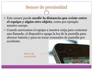 Sensor de proximidad
 Este sensor puede medir la distancia que existe entre
el equipo y algún otro objeto, como por ejemplo
nuestro cuerpo.
 Cuando acercamos el equipo a nuestra oreja para contestar
una llamada, el dispositivo apaga la luz de la pantalla para
ahorrar batería y para no tocar comandos de pantalla por
accidente.
Sensor de
proximidad
 