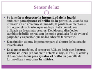 Sensor de luz
 Su función es detectar la intensidad de la luz del
ambiente para ajustar el brillo de la pantalla. Cuando sea
utilizado en un área muy iluminada, la pantalla aumentará su
brillo, por el contrario, opacará la pantalla cuando sea
utilizada en áreas más oscuras. Debido a su diseño, los
cambios de brillo se realizan de modo gradual a fin de evitar el
parpadeo y es posible que no los advierta fácilmente.
 Esta función es muy importante para el ahorro de batería de
los celulares
 En algunos modelos, el sensor es RGB, es decir que detecta
varios colores (en concreto detecta el rojo, el azul, el verde y
el blanco) en la luz para ajustar el brillo en pantalla de
forma eficaz y mejorar la nitidez.
 