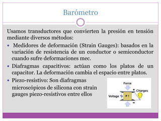 Barómetro
Usamos transductores que convierten la presión en tensión
mediante diversos métodos:
 Medidores de deformación (Strain Gauges): basados en la
variación de resistencia de un conductor o semiconductor
cuando sufre deformaciones mec.
 Diafragmas capacitivos: actúan como los platos de un
capacitor. La deformación cambia el espacio entre platos.
 Piezo-resistivo: Son diafragmas
microscópicos de silicona con strain
gauges piezo-resistivos entre ellos
 