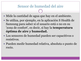 Sensor de humedad del aire
 Mide la cantidad de agua que hay en el ambiente.
 Se utiliza, por ejemplo, en la aplicación S Health de
Samsung para saber si el usuario está o no en su
'zona de confort', es decir, si hay la temperatura
óptima de aire y humedad.
 Los sensores de humedad pueden ser capacitivos o
resistivos.
 Pueden medir humedad relativa, absoluta o punto de
rocío.
 