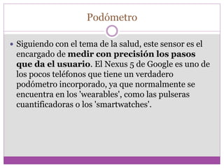 Podómetro
 Siguiendo con el tema de la salud, este sensor es el
encargado de medir con precisión los pasos
que da el usuario. El Nexus 5 de Google es uno de
los pocos teléfonos que tiene un verdadero
podómetro incorporado, ya que normalmente se
encuentra en los 'wearables', como las pulseras
cuantificadoras o los 'smartwatches'.
 
