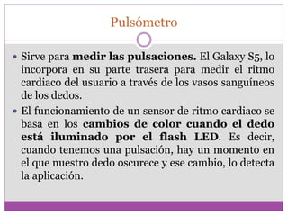 Pulsómetro
 Sirve para medir las pulsaciones. El Galaxy S5, lo
incorpora en su parte trasera para medir el ritmo
cardiaco del usuario a través de los vasos sanguíneos
de los dedos.
 El funcionamiento de un sensor de ritmo cardiaco se
basa en los cambios de color cuando el dedo
está iluminado por el flash LED. Es decir,
cuando tenemos una pulsación, hay un momento en
el que nuestro dedo oscurece y ese cambio, lo detecta
la aplicación.
 