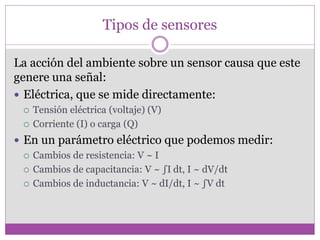Tipos de sensores
La acción del ambiente sobre un sensor causa que este
genere una señal:
 Eléctrica, que se mide directamente:
 Tensión eléctrica (voltaje) (V)
 Corriente (I) o carga (Q)
 En un parámetro eléctrico que podemos medir:
 Cambios de resistencia: V ~ I
 Cambios de capacitancia: V ~ ∫I dt, I ~ dV/dt
 Cambios de inductancia: V ~ dI/dt, I ~ ∫V dt
 