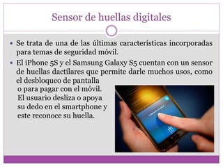 Sensor de huellas digitales
 Se trata de una de las últimas características incorporadas
para temas de seguridad móvil.
 El iPhone 5S y el Samsung Galaxy S5 cuentan con un sensor
de huellas dactilares que permite darle muchos usos, como
el desbloqueo de pantalla
o para pagar con el móvil.
El usuario desliza o apoya
su dedo en el smartphone y
este reconoce su huella.
 