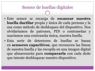 Sensor de huellas digitales
 Este sensor se encarga de escanear nuestra
huella dactilar propia y única de cada persona y la
usa como método de desbloqueo del dispositivo. Nos
olvidaríamos de patrones, PIN o contraseñas y
usaríamos una contraseña única, nuestra huella.
 Esta serie de detectores de huellas se basan
en sensores capacitivos, que reconocen las líneas
de nuestra huella y las recopila en una imagen digital
que almacenarán para compararla con cada dedo
que intente desbloquear nuestro dispositivo.
 