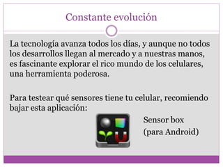 Constante evolución
La tecnología avanza todos los días, y aunque no todos
los desarrollos llegan al mercado y a nuestras manos,
es fascinante explorar el rico mundo de los celulares,
una herramienta poderosa.
Para testear qué sensores tiene tu celular, recomiendo
bajar esta aplicación:
Sensor box
(para Android)
 
