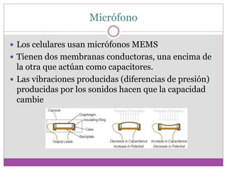 Micrófono
 Los celulares usan micrófonos MEMS
 Tienen dos membranas conductoras, una encima de
la otra que actúan como capacitores.
 Las vibraciones producidas (diferencias de presión)
producidas por los sonidos hacen que la capacidad
cambie
 