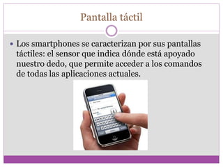 Pantalla táctil
 Los smartphones se caracterizan por sus pantallas
táctiles: el sensor que indica dónde está apoyado
nuestro dedo, que permite acceder a los comandos
de todas las aplicaciones actuales.
 