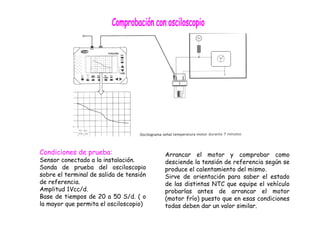 Condiciones de prueba: 
Sensor conectado a la instalación. 
Sonda de prueba del osciloscopio 
sobre el terminal de salida de tensión 
de referencia. 
Amplitud 1Vcc/d. 
Base de tiempos de 20 a 50 S/d. ( o 
la mayor que permita el osciloscopio) 
Arrancar el motor y comprobar como 
desciende la tensión de referencia según se 
produce el calentamiento del mismo. 
Sirve de orientación para saber el estado 
de las distintas NTC que equipe el vehículo 
probarlas antes de arrancar el motor 
(motor frío) puesto que en esas condiciones 
todas deben dar un valor similar. 
 