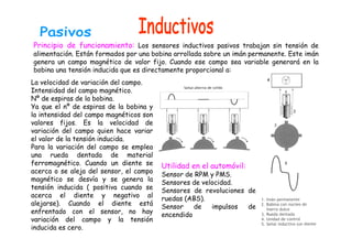 Principio de funcionamiento: Los sensores inductivos pasivos trabajan sin tensión de 
alimentación. Están formados por una bobina arrollada sobre un imán permanente. Este imán 
genera un campo magnético de valor fijo. Cuando ese campo sea variable generará en la 
bobina una tensión inducida que es directamente proporcional a: 
La velocidad de variación del campo. 
Intensidad del campo magnético. 
Nº de espiras de la bobina. 
Ya que el nº de espiras de la bobina y 
la intensidad del campo magnéticos son 
valores fijos. Es la velocidad de 
variación del campo quien hace variar 
el valor de la tensión inducida. 
Para la variación del campo se emplea 
una rueda dentada de material 
ferromagnético. Cuando un diente se 
acerca o se aleja del sensor, el campo 
Utilidad en el automóvil: 
Sensor de RPM y PMS. 
magnético se desvía y se genera la 
Sensores de velocidad. 
tensión inducida ( positiva cuando se 
Sensores de revoluciones de 
acerca el diente y negativo al 
ruedas (ABS). 
alejarse). Cuando el diente está 
Sensor de impulsos de 
enfrentado con el sensor, no hay 
encendido 
variación del campo y la tensión 
inducida es cero. 
 