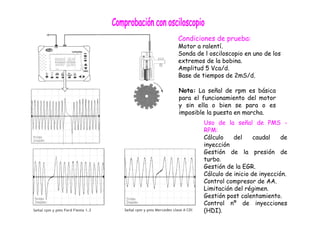 Condiciones de prueba: 
Motor a ralentí. 
Sonda de l osciloscopio en uno de los 
extremos de la bobina. 
Amplitud 5 Vca/d. 
Base de tiempos de 2mS/d. 
Nota: La señal de rpm es básica 
para el funcionamiento del motor 
y sin ella o bien se para o es 
imposible la puesta en marcha. 
Uso de la señal de PMS - 
RPM: 
Cálculo del caudal de 
inyección 
Gestión de la presión de 
turbo. 
Gestión de la EGR. 
Cálculo de inicio de inyección. 
Control compresor de AA. 
Limitación del régimen. 
Gestión post calentamiento. 
Control nº de inyecciones 
(HDI). 
 