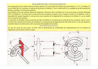 DESCRIPCIÓN DEL FUNCIONAMIENTO 
En la aplicación real el núcleo tiene una forma especial. En el devanado del núcleo hay dos bobinas L1 y L2. La bobina L2 
con el anillo fijo (2) constituye el sistema de referencia, la bobina L1 con el anillo móvil (1), acoplada al eje del actuador de 
bomba, constituye el sistema de medición. 
La centralita envía una corriente alterna de magnitud y frecuencia fija a la bobina L2; se envía la misma corriente desfasada 
180º a la bobina L1, de forma que la suma de las dos corrientes sea igual a cero. Cuando el anillo (1) se desplaza, varía la 
intensidad del campo magnético y esto provoca una variación de la magnitud de la corriente en la bobina L1, ya no siendo 
cero la suma de las corrientes. 
A este punto la centralita varía la corriente enviada a la bobina L1 de forma que la suma de las dos corrientes vuelva a cero; 
el valor de la variación de corriente de la bobina L1 es proporcional al desplazamiento del anillo móvil (1), de esta manera la 
centralita obtiene la información sobre la posición del actuador de la bomba. 
FUNCIÓN SUSTITUTIVA. 
En caso de avería de este sensor, la UCE corta la alimentación de combustible por desplazamiento de la corredera de 
regulación y por lo tanto el motor se para. 
 