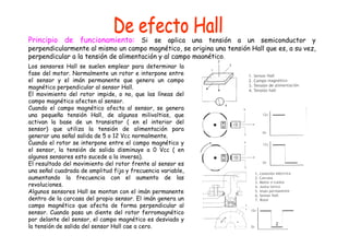 Principio de funcionamiento: Si se aplica una tensión a un semiconductor y 
perpendicularmente al mismo un campo magnético, se origina una tensión Hall que es, a su vez, 
perpendicular a la tensión de alimentación y al campo magnético. 
Los sensores Hall se suelen emplear para determinar la 
fase del motor. Normalmente un rotor e interpone entre 
el sensor y el imán permanente que genera un campo 
magnético perpendicular al sensor Hall. 
El movimiento del rotor impide, o no, que las líneas del 
campo magnético afecten al sensor. 
Cuando el campo magnético afecta al sensor, se genera 
una pequeña tensión Hall, de algunos milivoltios, que 
activan la base de un transistor ( en el interior del 
sensor) que utiliza la tensión de alimentación para 
generar una señal salida de 5 o 12 Vcc normalmente. 
Cuando el rotor se interpone entre el campo magnético y 
el sensor, la tensión de salida disminuye a 0 Vcc ( en 
algunos sensores esto sucede a la inversa). 
El resultado del movimiento del rotor frente al sensor es 
una señal cuadrada de amplitud fija y frecuencia variable, 
aumentando la frecuencia con el aumento de las 
revoluciones. 
Algunos sensores Hall se montan con el imán permanente 
dentro de la carcasa del propio sensor. El imán genera un 
campo magnético que afecta de forma perpendicular al 
sensor. Cuando pasa un diente del rotor ferromagnético 
por delante del sensor, el campo magnético es desviado y 
la tensión de salida del sensor Hall cae a cero. 
 