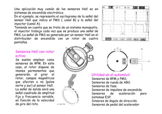 Una aplicación muy común de los sensores Hall es en 
sistemas de encendido electrónico. 
En el ejemplo, se representa el oscilograma de la señal del 
sensor Hall que indica el PMS ( canal B) y la señal del 
inyector (canal A). 
Teniendo en cuenta que se trata de un sistema monopunto, 
el inyector trabaja cada vez que se produce una señal de 
PMS. La señal de PMS es generada por un sensor Hall en el 
distribuidor de encendido con un rotor de cuatro 
pantallas. 
Sensores Hall con rotor 
activo: 
Se suelen emplear como 
sensores de RPM. En este 
caso, el rotor dispone de 
imanes permanentes que 
generarán, al girar el 
rotor, campos magnéticos 
que afecten o no (polos 
norte y sur) al sensor Hall. 
La señal de salida será una 
señal cuadrada de amplitud 
fija y frecuencia variable, 
en función de la velocidad 
de giro del roto. 
Utilidad en el automóvil: 
Sensores de RPM y PMS. 
Sensores de rueda de ABS. 
Sensores de fase. 
Sensores de impulsos de encendido. 
Sensores de aceleración para 
sistemas ESP. 
Sinsores de ángulo de dirección. 
Sensores de pedal del acelerador 
 