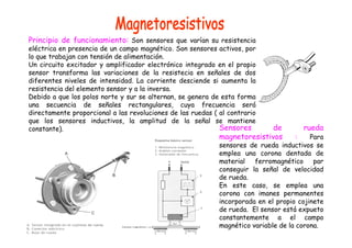 Principio de funcionamiento: Son sensores que varían su resistencia 
eléctrica en presencia de un campo magnético. Son sensores activos, por 
lo que trabajan con tensión de alimentación. 
Un circuito excitador y amplificador electrónico integrado en el propio 
sensor transforma las variaciones de la resistecia en señales de dos 
diferentes niveles de intensidad. La corriente desciende si aumenta la 
resistencia del elemento sensor y a la inversa. 
Debido a que los polos norte y sur se alternan, se genera de esta forma 
una secuencia de señales rectangulares, cuya frecuencia será 
directamente proporcional a las revoluciones de las ruedas ( al contrario 
que los sensores inductivos, la amplitud de la señal se mantiene 
constante). Sensores de rueda 
magnetoresistivos : Para 
sensores de rueda inductivos se 
emplea una corona dentada de 
material ferromagnético par 
conseguir la señal de velocidad 
de rueda. 
En este caso, se emplea una 
corona con imanes permanentes 
incorporada en el propio cojinete 
de rueda. El sensor está expueto 
constantemente a el campo 
magnético variable de la corona. 
 