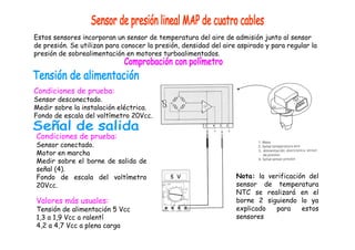 Estos sensores incorporan un sensor de temperatura del aire de admisión junto al sensor 
de presión. Se utilizan para conocer la presión, densidad del aire aspirado y para regular la 
presión de sobrealimentación en motores turboalimentados. 
Condiciones de prueba: 
Sensor desconectado. 
Medir sobre la instalación eléctrica. 
Fondo de escala del voltímetro 20Vcc. 
Condiciones de prueba: 
Sensor conectado. 
Motor en marcha 
Medir sobre el borne de salida de 
señal (4). 
Fondo de escala del voltímetro 
20Vcc. 
Valores más usuales: 
Tensión de alimentación 5 Vcc 
1,3 a 1,9 Vcc a ralentí 
4,2 a 4,7 Vcc a plena carga 
Nota: la verificación del 
sensor de temperatura 
NTC se realizará en el 
borne 2 siguiendo lo ya 
explicado para estos 
sensores 
 