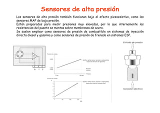 Los sensores de alta presión también funcionan bajo el efecto piezoesistivo, como los 
sensores MAP de baja presión. 
Están preparados para medir presiones muy elevadas, por lo que internamente las 
resistencias del puente se montas sobre membranas de acero. 
Se suelen emplear como sensores de presión de combustible en sistemas de inyección 
directa diesel y gasolina y como sensores de presión de frenado en sistemas ESP. 
 