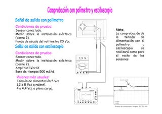 Condiciones de prueba: 
Sensor conectado. 
Medir sobre la instalación eléctrica 
(borne 2). 
Fondo de escala del voltímetro 20 Vcc 
Condiciones de prueba: 
Sensor conectado. 
Medir sobre la instalación eléctrica 
(borne 2). 
Amplitud 1Vcc/d 
Base de tiempos 500 mS/d. 
Valores más usuales: 
Tensión de alimentación 5 Vcc 
1,2 a 5 Vcc a ralentí. 
4 a 4,4 Vcc a plena carga. 
Nota: 
La comprobación de 
la tensión de 
alimentación con el 
polímetro u 
osciloscopio se 
realizará como para 
el resto de los 
sensores 
 