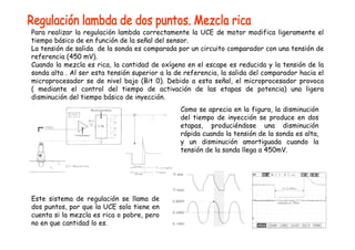 Para realizar la regulación lambda correctamente la UCE de motor modifica ligeramente el 
tiempo básico de en función de la señal del sensor. 
La tensión de salida de la sonda es comparada por un circuito comparador con una tensión de 
referencia (450 mV). 
Cuando la mezcla es rica, la cantidad de oxígeno en el escape es reducida y la tensión de la 
sonda alta . Al ser esta tensión superior a la de referencia, la salida del comparador hacia el 
microprocesador se de nivel bajo (Bit 0). Debido a esta señal, el microprocesador provoca 
( mediante el control del tiempo de activación de las etapas de potencia) una ligera 
disminución del tiempo básico de inyección. 
Como se aprecia en la figura, la disminución 
del tiempo de inyección se produce en dos 
etapas, produciéndose una disminución 
rápida cuando la tensión de la sonda es alta, 
y un disminución amortiguada cuando la 
tensión de la sonda llega a 450mV. 
Este sistema de regulación se llama de 
dos puntos, por que la UCE solo tiene en 
cuenta si la mezcla es rica o pobre, pero 
no en que cantidad lo es. 
 