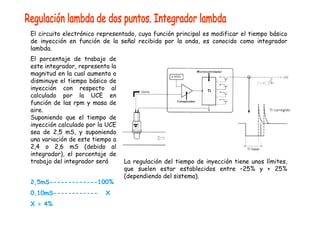 El circuito electrónico representado, cuya función principal es modificar el tiempo básico 
de inyección en función de la señal recibida por la onda, es conocido como integrador 
lambda. 
El porcentaje de trabajo de 
este integrador, representa la 
magnitud en la cual aumenta o 
disminuye el tiempo básico de 
inyección con respecto al 
calculado por la UCE en 
función de las rpm y masa de 
aire. 
Suponiendo que el tiempo de 
inyección calculado por la UCE 
sea de 2,5 mS, y suponiendo 
una variación de este tiempo a 
2,4 o 2,6 mS (debido al 
integrador), el porcentaje de 
trabajo del integrador será 
2,5mS-------------100% 
0,10mS------------ X 
X = 4% 
La regulación del tiempo de inyección tiene unos límites, 
que suelen estar establecidos entre –25% y + 25% 
(dependiendo del sistema). 
 