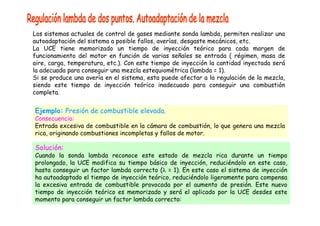Los sistemas actuales de control de gases mediante sonda lambda, permiten realizar una 
autoadaptación del sistema a posible fallos, averías, desgaste mecánicos, etc. 
La UCE tiene memorizado un tiempo de inyección teórico para cada margen de 
funcionamiento del motor en función de varias señales se entrada ( régimen, masa de 
aire, carga, temperatura, etc.). Con este tiempo de inyección la cantidad inyectada será 
la adecuada para conseguir una mezcla estequiométrica (lambda = 1). 
Si se produce una avería en el sistema, esta puede afectar a la regulación de la mezcla, 
siendo este tiempo de inyección teórico inadecuado para conseguir una combustión 
completa. 
Ejemplo: Presión de combustible elevada. 
Consecuencia: 
Entrada excesiva de combustible en la cámara de combustión, lo que genera una mezcla 
rica, originando combustiones incompletas y fallos de motor. 
Solución: 
Cuando la sonda lambda reconoce este estado de mezcla rica durante un tiempo 
prolongado, la UCE modifica su tiempo básico de inyección, reduciéndolo en este caso, 
hasta conseguir un factor lambda correcto (λ = 1). En este caso el sistema de inyección 
ha autoadaptado el tiempo de inyección teórico, reduciéndolo ligeramente para compensa 
la excesiva entrada de combustible provocada por el aumento de presión. Este nuevo 
tiempo de inyección teórico es memorizado y será el aplicado por la UCE desdes este 
momento para conseguir un factor lambda correcto: 
 