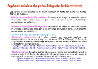 Los valores de autoadaptación se suelen expresar en tanto por ciento del tiempo 
teórico de inyección. 
Valores de autoadaptación positivos: Indican que el tiempo de inyección teórico 
programado es demasiado corto, por lo que el tiempo de inyección será ......% más largo 
para conseguir un factor λ = 1. 
Valores de autoadaptación negativos: Indican que el tiempo de inyección teórico 
programado es demasiado largo, por lo que el tiempo de inyección será ......% más corto 
para conseguir un factor λ = 1. 
Existen dos tipos básicos de autoadaptación: 
Adaptación multiplicativa: Se aplica cuando es necesario realizar una 
autoadadtatividad de mezcla a carga parcial (entre 1500 y 3000 rpm). El factor de 
adaptación se multiplica por el tiempo de inyección teórico. Cuando el sistema es nuevo 
el, el factor de multiplicación es 1. 
Ejemplo: Ti teórico = 2,5 mS / Adaptación multiplicativa = +10% / Ti real = 2,5*1,10 = 2,75 mS 
Ejemplo: Ti teórico: = 2,5 mS / Adaptación multiplicativa = -10% / Ti real = 2.5*0,90 = 2,25 mS 
Adaptación aditiva: Se aplica cuando es necesario realizar una autoadaptatividad de 
mezcla a ralentí. El factor de adaptación aditiva se suma o se resta al tiempo de 
inyección teórico. Cuando el sistemas es nuevo, el factor aditivo es 0. 
Ejemplo: Ti teórico = 2,5 mS / adaptación aditiva = +0,1 / Ti real = 2,5 + 0,1 = 2,6 mS 
Ejemplo: Ti teórico = 2,5 mS / adaptación aditiva = -0,1 / Ti real = 2,5 - 0,1 = 2,4 mS 
 