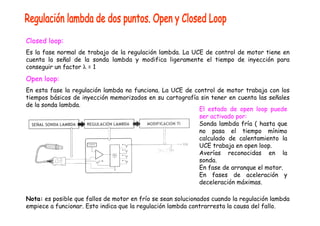 Closed loop: 
Es la fase normal de trabajo de la regulación lambda. La UCE de control de motor tiene en 
cuenta la señal de la sonda lambda y modifica ligeramente el tiempo de inyección para 
conseguir un factor λ = 1 
Open loop: 
En esta fase la regulación lambda no funciona. La UCE de control de motor trabaja con los 
tiempos básicos de inyección memorizados en su cartografía sin tener en cuenta las señales 
de la sonda lambda. El estado de open loop puede 
ser activado por: 
Sonda lambda fría ( hasta que 
no pasa el tiempo mínimo 
calculado de calentamiento la 
UCE trabaja en open loop. 
Averías reconocidas en la 
sonda. 
En fase de arranque el motor. 
En fases de aceleración y 
deceleración máximas. 
Nota: es posible que fallos de motor en frío se sean solucionados cuando la regulación lambda 
empiece a funcionar. Esto indica que la regulación lambda contrarresta la causa del fallo. 
 