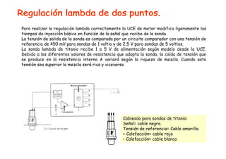 Para realizar la regulación lambda correctamente la UCE de motor modifica ligeramente los 
tiempos de inyección básico en función de la señal que recibe de la sonda. 
La tensión de salida de la sonda es comparada por un circuito comparador con una tensión de 
referencia de 450 mV para sondas de 1 voltio y de 2,5 V para sondas de 5 voltios. 
La sonda lambda de titanio recibe 1 o 5 V de alimentación según modelo desde la UCE. 
Debido a los diferentes valores de resistencia que adopta la sonda, la caída de tensión que 
se produce en la resistencia interna A variará según la riqueza de mezcla. Cuando esta 
tensión sea superior la mezcla será rica y viceversa 
Cableado para sondas de titanio: 
Señal= cable negro. 
Tensión de referencia= Cable amarillo. 
+ Calefacción= cable rojo 
- Calefacción= cable blanco 
 