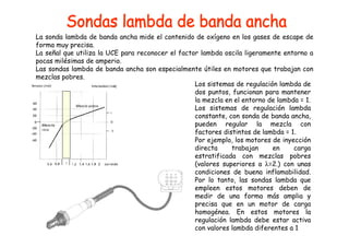 La sonda lambda de banda ancha mide el contenido de oxígeno en los gases de escape de 
forma muy precisa. 
La señal que utiliza la UCE para reconocer el factor lambda oscila ligeramente entorno a 
pocas milésimas de amperio. 
Las sondas lambda de banda ancha son especialmente útiles en motores que trabajan con 
mezclas pobres. 
Los sistemas de regulación lambda de 
dos puntos, funcionan para mantener 
la mezcla en el entorno de lambda = 1. 
Los sistemas de regulación lambda 
constante, con sonda de banda ancha, 
pueden regular la mezcla con 
factores distintos de lambda = 1. 
Por ejemplo, los motores de inyección 
directa trabajan en carga 
estratificada con mezclas pobres 
(valores superiores a λ=2.) con unas 
condiciones de buena inflamabilidad. 
Por lo tanto, las sondas lambda que 
empleen estos motores deben de 
medir de una forma más amplia y 
precisa que en un motor de carga 
homogénea. En estos motores la 
regulación lambda debe estar activa 
con valores lambda diferentes a 1 
 