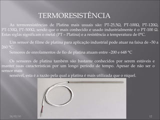 TERMORESISTÊNCIA As termoresistências de Platina mais usuais são: PT-25,5Ω, PT-100Ω, PT-120Ω, PT-130Ω, PT-500Ω, sendo que o mais conhecido e usado industrialmente é o PT-100 Ω. Estas siglas significam o metal (PT – Platina) e a resistência a temperatura de 0°C. Um sensor de filme de platina para aplicação industrial pode atuar na faixa de –50 a 260 °C. Sensores de enrolamentos de fio de platina atuam entre –200 e 648 °C Os sensores de platina também são bastante conhecidos por serem estáveis e manter suas características por um longo período de tempo. Apesar de não ser o sensor mais sensível, esta é a razão pela qual a platina é mais utilizada que o níquel. 24/02/10 JOÃO NOGUEIRA 